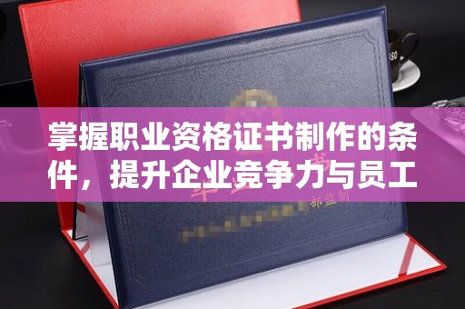 大城掌握职业资格证书制作的条件，提升企业竞争力与员工专业素养