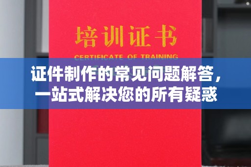 大城证件制作的常见问题解答，一站式解决您的所有疑惑