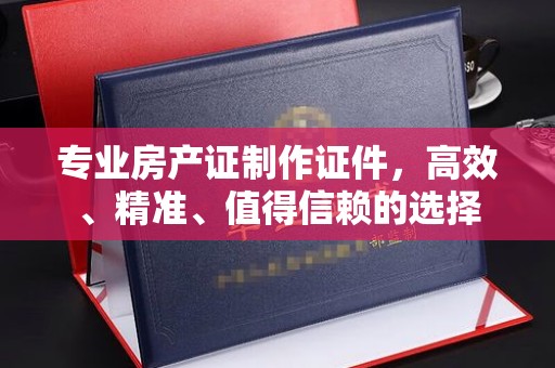 大城专业房产证制作证件，高效、精准、值得信赖的选择